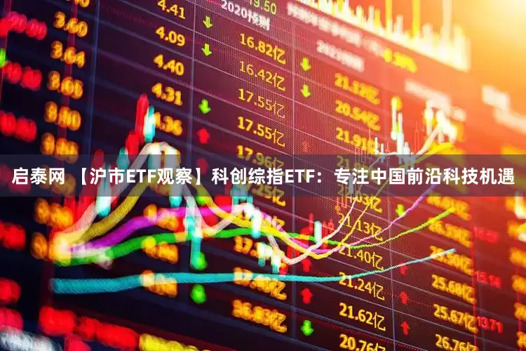 启泰网 【沪市ETF观察】科创综指ETF：专注中国前沿科技机遇