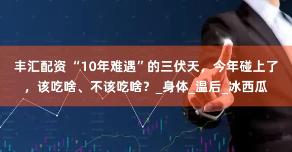 丰汇配资 “10年难遇”的三伏天，今年碰上了，该吃啥、不该吃啥？_身体_温后_冰西瓜