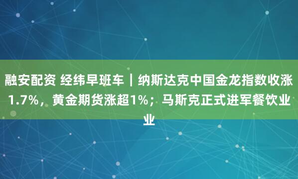 融安配资 经纬早班车｜纳斯达克中国金龙指数收涨1.7%，黄金期货涨超1%；马斯克正式进军餐饮业