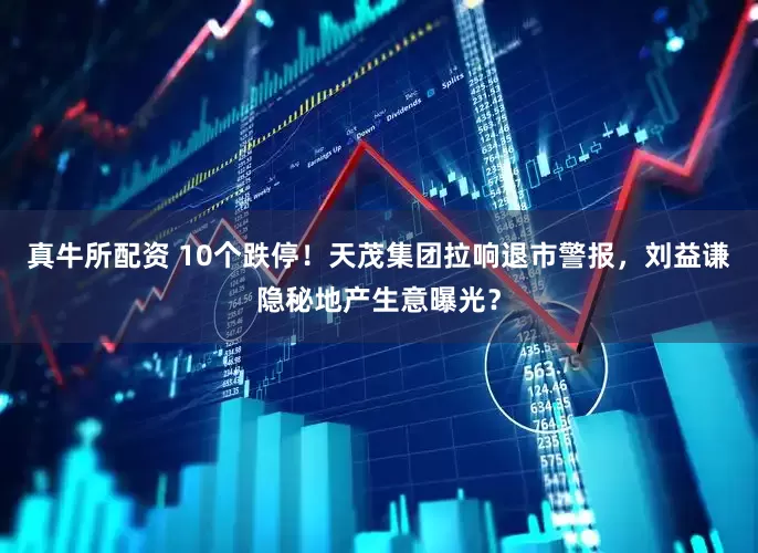 真牛所配资 10个跌停！天茂集团拉响退市警报，刘益谦隐秘地产生意曝光？