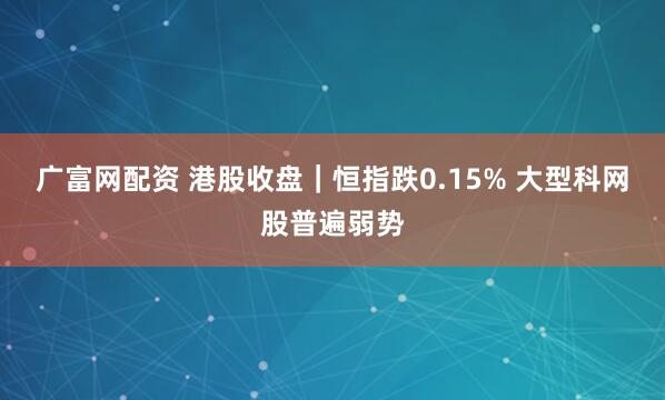 广富网配资 港股收盘｜恒指跌0.15% 大型科网股普遍弱势
