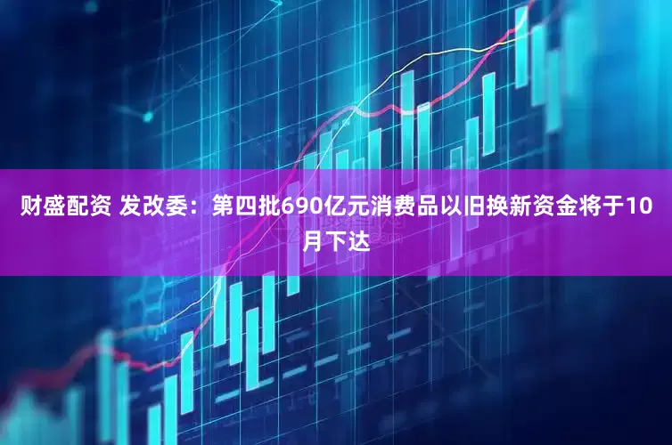 财盛配资 发改委：第四批690亿元消费品以旧换新资金将于10月下达