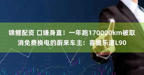 锦鲤配资 口嫌身直！一年跑170000km被取消免费换电的蔚来车主：喜提乐道L90