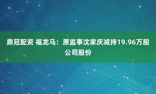 鼎冠配资 福龙马：原监事沈家庆减持19.96万股公司股份