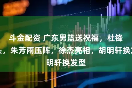 斗金配资 广东男篮送祝福，杜锋带头，朱芳雨压阵，徐杰亮相，胡明轩换发型