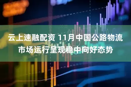 云上速融配资 11月中国公路物流市场运行呈现稳中向好态势