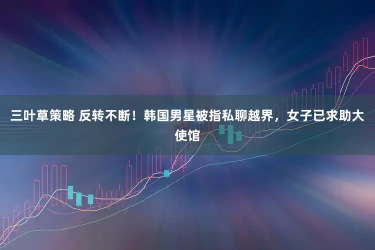 三叶草策略 反转不断！韩国男星被指私聊越界，女子已求助大使馆