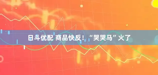 日斗优配 商品快反！“哭哭马”火了