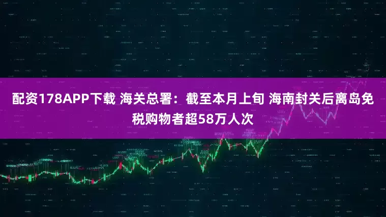 配资178APP下载 海关总署：截至本月上旬 海南封关后离岛免税购物者超58万人次