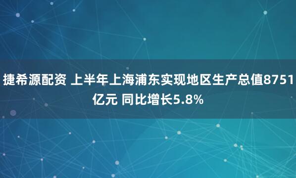 捷希源配资 上半年上海浦东实现地区生产总值8751亿元 同比增长5.8%