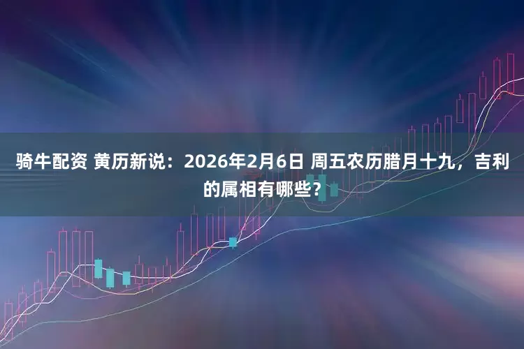 骑牛配资 黄历新说：2026年2月6日 周五农历腊月十九，吉利的属相有哪些？